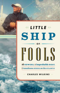 Title: Little Ship of Fools: Sixteen Rowers, One Improbable Boat, Seven Tumultuous Weeks on the Atlantic, Author: Charles Wilkins