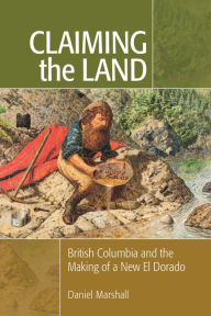 Title: Claiming the Land: British Columbia and the Making of a New El Dorado, Author: Daniel Marshall