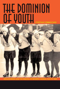 Title: The Dominion of Youth: Adolescence and the Making of Modern Canada, 1920 to 1950, Author: Cynthia Comacchio