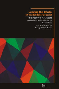 Title: Leaving the Shade of the Middle Ground: The Poetry of F.R. Scott, Author: F.R. Scott