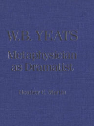 Title: W.B. Yeats: Metaphysician as Dramatist, Author: Heather C. Martin