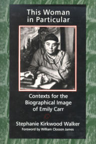Title: This Woman in Particular: Contexts for the Biographical Image of Emily Carr, Author: Stephanie Kirkwood Walker