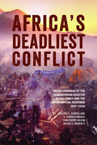 Title: Africa's Deadliest Conflict: Media Coverage of the Humanitarian Disaster in the Congo and the United Nations Response, 1997-2008, Author: Walter C. Soderlund