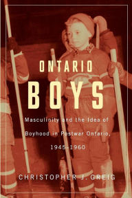 Title: Ontario Boys: Masculinity and the Idea of Boyhood in Postwar Ontario, 1945--1960, Author: Christopher J. Greig