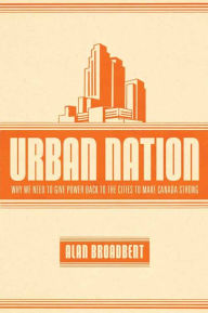 Title: Urban Nation: Why We Need to Give Power Back to the Cities to Make Canada Strong, Author: Alan Broadbent