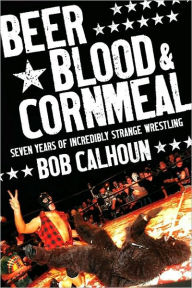 Title: Beer, Blood & Cornmeal: Seven Years of Strange Wrestling, Author: Bob Calhoun