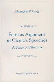 Title: Form As Argument in Cicero's Speeches: A Study of Dilemma, Author: Christopher P. Craig