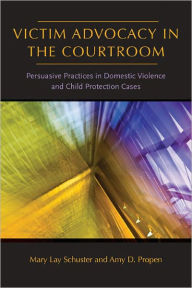 Title: Victim Advocacy in the Courtroom: Persuasive Practices in Domestic Violence and Child Protection Cases, Author: Mary Lay Schuster