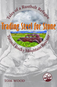 Title: Trading Steel for Stone: Tales of a Rustbelt Refugee Turned Rocky Mountain Rescuer, Author: Tom Wood