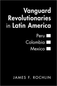 Title: Vanguard Revolutionaries in Latin America: Peru, Colombia, Mexico, Author: James F. Rochlin