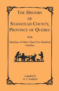 Title: The History of Stanstead County, Province of Quebec, with Sketches of More Than Five Hundred Families, Author: B F Hubbard