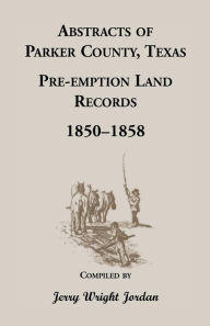 Title: Abstracts of Parker County, Texas Pre-Emption Land Records, 1850-1858, Author: Jerry Wright Jordan