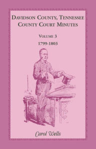 Title: Davidson County, Tennessee County Court Minutes, Volume 3, 1799-1803, Author: Carol Wells