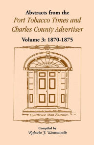 Title: Abstracts from the Port Tobacco Times and Charles County Advertiser: Volume 3, 1870-1875, Author: Roberta J Wearmouth