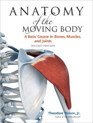 Title: Anatomy of the Moving Body, Second Edition: A Basic Course in Bones, Muscles, and Joints, Author: Theodore Dimon Jr