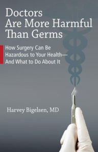 Title: Doctors Are More Harmful Than Germs: How Surgery Can Be Hazardous to Your Health - And What to Do About It, Author: Harvey Bigelsen M.D.