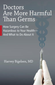 Title: Doctors Are More Harmful Than Germs: How Surgery Can Be Hazardous to Your Health And What to Do About It, Author: Harvey Bigelsen M.D.