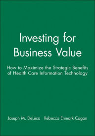 Title: Investing for Business Value: How to Maximize the Strategic Benefits of Health Care Information Technology / Edition 1, Author: Joseph M. DeLuca