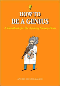 Title: How to Be a Genius: A Handbook for the Aspiring Smarty-Pants, Author: Andrï de Guillaume