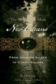 Title: World That Made New Orleans: From Spanish Silver to Congo Square, Author: Ned Sublette