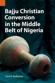 Title: Bajju Christian Conversion in the Middle Belt of Nigeria, Author: Carol V. McKinney