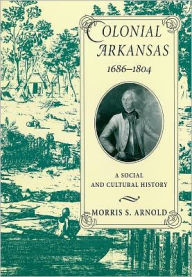 Title: Colonial Arkansas, 1686-1804: A Social and Cultural History, Author: Morris S. Arnold