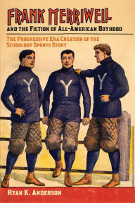 Title: Frank Merriwell and the Fiction of All-American Boyhood: The Progressive Era Creation of the Schoolboy Sports Story, Author: Ryan K. Anderson