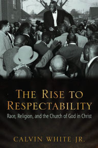 Title: The Rise to Respectability: Race, Religion, and the Church of God in Christ, Author: Calvin White Jr.