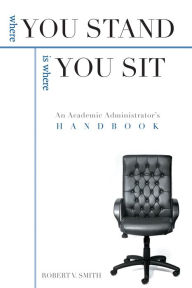 Title: Where You Stand Is Where You Sit: An Academic Administrator's Handbook, Author: Robert V. Smith