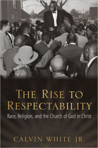 Title: The Rise to Respectability: Race, Religion, and the Church of God in Christ, Author: Calvin White Jr.