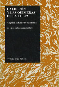 Title: Calderon y las quimeras de la Culpa: alegoria, seduccion y resistencia en cinco autos sacramentales, Author: Viviana Diaz Balsera