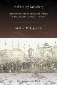 Title: Habsburg Lemberg: Architecture, Public Space, and Politics in the Galician Capital, 1772-1914, Author: Markian Prokopovych
