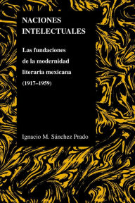 Title: Naciones Intelectuales: Las Fundaciones De La Modernidad Literaria Mexicana (1917-1959), Author: Ignacio Sanchez Prado