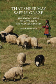 Title: That Sheep May Safely Graze: Rebuilding Animal Health Care in War-Torn Afghanistan, Author: David M. Sherman