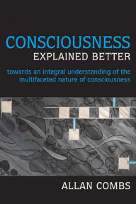 Title: Consciousness Explained Better: Towards an Integral Understanding of the Multifaceted Nature of Consciousness / Edition 1, Author: Allan Combs