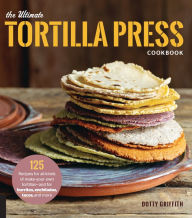 Title: The Ultimate Tortilla Press Cookbook: 125 Recipes for All Kinds of Make-Your-Own Tortillas--and for Burritos, Enchiladas, Tacos, and More, Author: Dotty Griffith