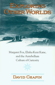 Title: Exploring Other Worlds: Margaret Fox, Elisha Kent Kane, and the Antebellum Culture of Curiosity, Author: David Chapin