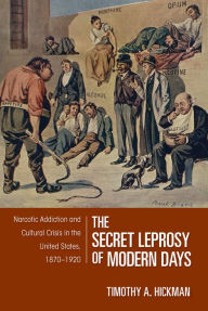 Title: The Secret Leprosy of Modern Days: Narcotic Addiction and Cultural Crisis in the United States, 1870-1920, Author: Timothy A. Hickman