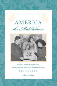 Title: America the Middlebrow: Women's Novels, Progressivism, and Middlebrow Authorship between the Wars, Author: Jaime  Harker