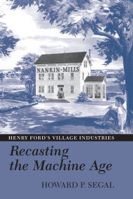 Title: Recasting the Machine Age: Henry Ford's Village Industries, Author: Howard P. Segal