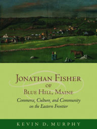 Title: Jonathan Fisher of Blue Hill, Maine: Commerce, Culture, and Community on the Eastern Frontier, Author: Kevin D. Murphy