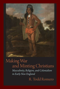 Title: Making War and Minting Christians: Masculinity, Religion, and Colonialism in Early New England, Author: R. Romero