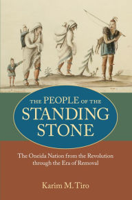 Title: The People of the Standing Stone: The Oneida Nation from the Revolution through the Era of Removal, Author: Karim M. Tiro