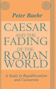 Title: Caesar and the Fading of the Roman World: A Study in Republicanism and Caesarism / Edition 1, Author: Peter Baehr