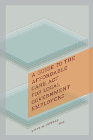 Title: A Guide to the Affordable Care Act for Local Government Employers, Author: Diane M. Juffras