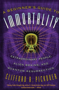 Title: A Beginner's Guide to Immortality: Extraordinary People, Alien Brains, and Quantum Resurrection, Author: Clifford A Pickover