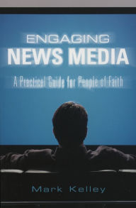 Title: Engaging News Media: A Practical Guide for People of Faith, Author: Mark Kelley