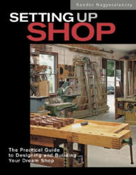 Title: Setting up Shop: The Practical Guide to Designing and Building Your Dream Shop, Author: Sandor Nagyszalanczy