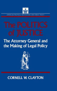 Title: The Politics of Justice: Attorney General and the Making of Government Legal Policy / Edition 1, Author: Cornell W. Clayton