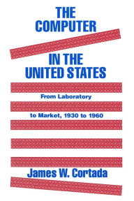 Title: The Computer in the United States: From Laboratory to Market, 1930-60, Author: James W. Cortada
